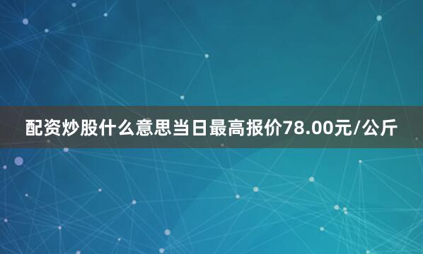 配资炒股什么意思当日最高报价78.00元/公斤