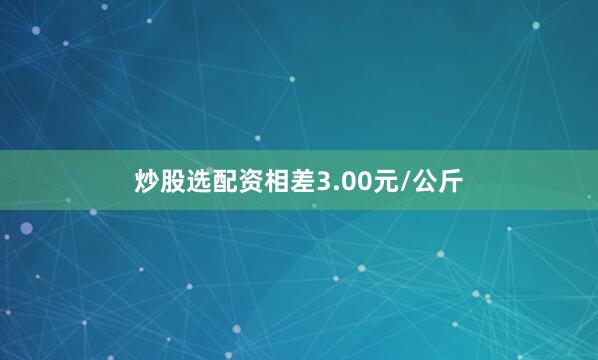 炒股选配资相差3.00元/公斤