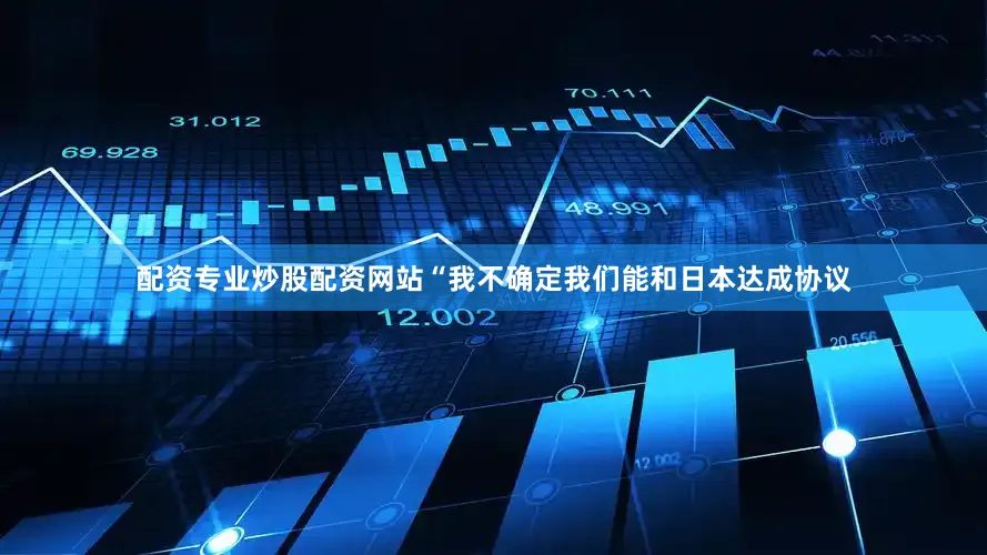 配资专业炒股配资网站“我不确定我们能和日本达成协议