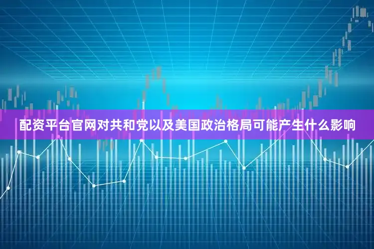 配资平台官网对共和党以及美国政治格局可能产生什么影响