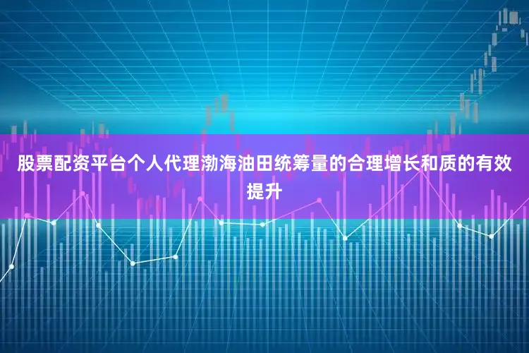 股票配资平台个人代理渤海油田统筹量的合理增长和质的有效提升