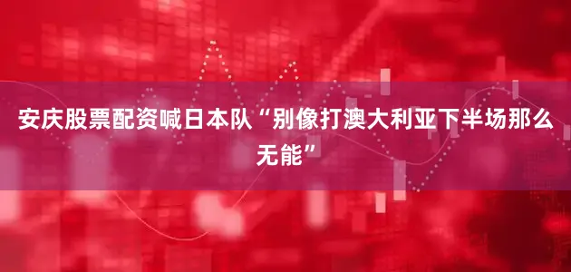 安庆股票配资喊日本队“别像打澳大利亚下半场那么无能”